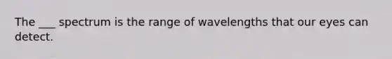 The ___ spectrum is the range of wavelengths that our eyes can detect.