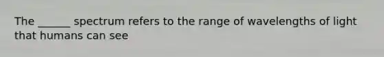 The ______ spectrum refers to the range of wavelengths of light that humans can see