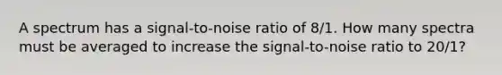 A spectrum has a signal-to-noise ratio of 8/1. How many spectra must be averaged to increase the signal-to-noise ratio to 20/1?