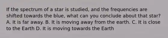 If the spectrum of a star is studied, and the frequencies are shifted towards the blue, what can you conclude about that star? A. It is far away. B. It is moving away from the earth. C. It is close to the Earth D. It is moving towards the Earth