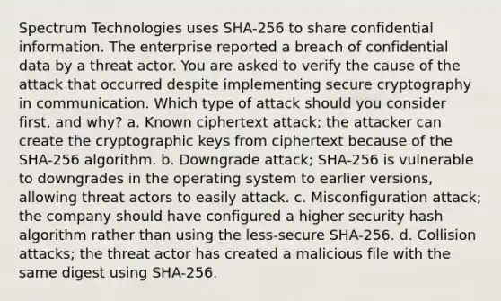 Spectrum Technologies uses SHA-256 to share confidential information. The enterprise reported a breach of confidential data by a threat actor. You are asked to verify the cause of the attack that occurred despite implementing secure cryptography in communication. Which type of attack should you consider first, and why? a. Known ciphertext attack; the attacker can create the cryptographic keys from ciphertext because of the SHA-256 algorithm. b. Downgrade attack; SHA-256 is vulnerable to downgrades in the operating system to earlier versions, allowing threat actors to easily attack. c. Misconfiguration attack; the company should have configured a higher security hash algorithm rather than using the less-secure SHA-256. d. Collision attacks; the threat actor has created a malicious file with the same digest using SHA-256.