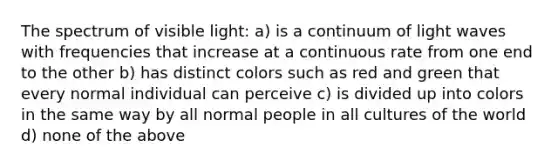 The spectrum of visible light: a) is a continuum of light waves with frequencies that increase at a continuous rate from one end to the other b) has distinct colors such as red and green that every normal individual can perceive c) is divided up into colors in the same way by all normal people in all cultures of the world d) none of the above