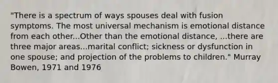 "There is a spectrum of ways spouses deal with fusion symptoms. The most universal mechanism is emotional distance from each other...Other than the emotional distance, ...there are three major areas...marital conflict; sickness or dysfunction in one spouse; and projection of the problems to children." Murray Bowen, 1971 and 1976