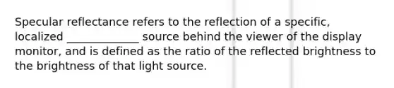 Specular reflectance refers to the reflection of a specific, localized _____________ source behind the viewer of the display monitor, and is defined as the ratio of the reflected brightness to the brightness of that light source.