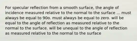 For specular reflection from a smooth surface, the angle of incidence measured relative to the normal to the surface ... must always be equal to 90o. must always be equal to zero. will be equal to the angle of reflection as measured relative to the normal to the surface. will be unequal to the angle of reflection as measured relative to the normal to the surface