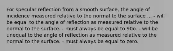 For specular reflection from a smooth surface, the angle of incidence measured relative to the normal to the surface ... - will be equal to the angle of reflection as measured relative to the normal to the surface. - must always be equal to 90o. - will be unequal to the angle of reflection as measured relative to the normal to the surface. - must always be equal to zero.