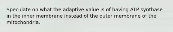 Speculate on what the adaptive value is of having ATP synthase in the inner membrane instead of the outer membrane of the mitochondria.