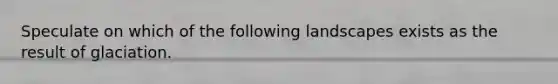 Speculate on which of the following landscapes exists as the result of glaciation.
