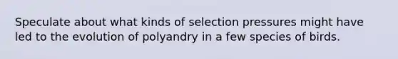 Speculate about what kinds of selection pressures might have led to the evolution of polyandry in a few species of birds.