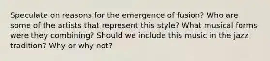 Speculate on reasons for the emergence of fusion? Who are some of the artists that represent this style? What musical forms were they combining? Should we include this music in the jazz tradition? Why or why not?