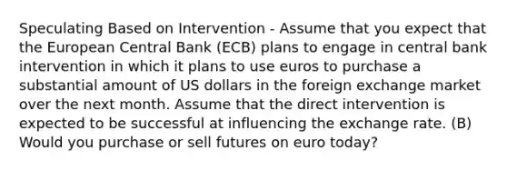 Speculating Based on Intervention - Assume that you expect that the European Central Bank (ECB) plans to engage in central bank intervention in which it plans to use euros to purchase a substantial amount of US dollars in the foreign exchange market over the next month. Assume that the direct intervention is expected to be successful at influencing the exchange rate. (B) Would you purchase or sell futures on euro today?