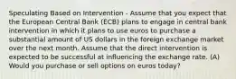 Speculating Based on Intervention - Assume that you expect that the European Central Bank (ECB) plans to engage in central bank intervention in which it plans to use euros to purchase a substantial amount of US dollars in the foreign exchange market over the next month. Assume that the direct intervention is expected to be successful at influencing the exchange rate. (A) Would you purchase or sell options on euros today?