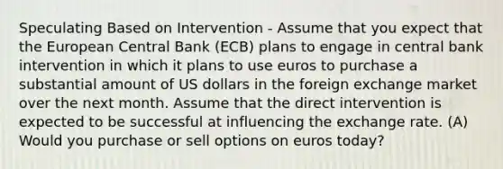 Speculating Based on Intervention - Assume that you expect that the European Central Bank (ECB) plans to engage in central bank intervention in which it plans to use euros to purchase a substantial amount of US dollars in the foreign exchange market over the next month. Assume that the direct intervention is expected to be successful at influencing the exchange rate. (A) Would you purchase or sell options on euros today?