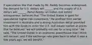 If speculation like that made by Mr. Reddy becomes​ widespread, the demand for U.S. dollars will​ ______ and the supply of U.S. dollars will​ ______. Rahul​ Reddy, an Indian real estate​ entrepreneur, believes that​ "The United States is good for speculative​ higher-risk investment." He profited from earlier investment in Australia and a strong Australian dollar provided him with the funds to enter the U.S. real estate market at prices that he believed​ "we will probably not see for a long​ time." He​ said, "The United States is an economic powerhouse that I think will​ recover, and if the exchange rate goes back to what it was a few years​ ago, we will​ benefit."