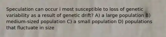 Speculation can occur i most susceptible to loss of genetic variability as a result of genetic drift? A) a large population B) medium-sized population C) a small population D) populations that fluctuate in size