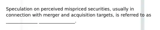 Speculation on perceived mispriced securities, usually in connection with merger and acquisition targets, is referred to as ______________ ________________.