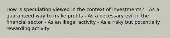 How is speculation viewed in the context of investments? - As a guaranteed way to make profits - As a necessary evil in the financial sector - As an illegal activity - As a risky but potentially rewarding activity