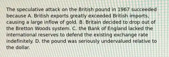 The speculative attack on the British pound in 1967 succeeded because A. British exports greatly exceeded British​ imports, causing a large inflow of gold. B. Britain decided to drop out of the Bretton Woods system. C. the Bank of England lacked the international reserves to defend the existing exchange rate indefinitely. D. the pound was seriously undervalued relative to the dollar.