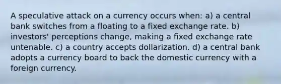 A speculative attack on a currency occurs when: a) a central bank switches from a floating to a fixed exchange rate. b) investors' perceptions change, making a fixed exchange rate untenable. c) a country accepts dollarization. d) a central bank adopts a currency board to back the domestic currency with a foreign currency.