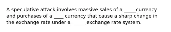 A speculative attack involves massive sales of a _____currency and purchases of a ____ currency that cause a sharp change in the exchange rate under a______ exchange rate system.