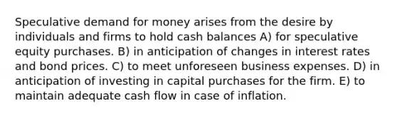 Speculative demand for money arises from the desire by individuals and firms to hold cash balances A) for speculative equity purchases. B) in anticipation of changes in interest rates and bond prices. C) to meet unforeseen business expenses. D) in anticipation of investing in capital purchases for the firm. E) to maintain adequate cash flow in case of inflation.