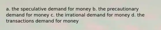 a. the speculative demand for money b. the precautionary demand for money c. the irrational demand for money d. the transactions demand for money