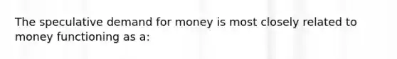 The speculative demand for money is most closely related to money functioning as a: