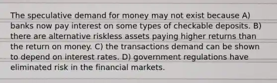 The speculative demand for money may not exist because A) banks now pay interest on some types of checkable deposits. B) there are alternative riskless assets paying higher returns than the return on money. C) the transactions demand can be shown to depend on interest rates. D) government regulations have eliminated risk in the financial markets.