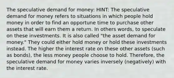 The speculative demand for money: HINT: The speculative demand for money refers to situations in which people hold money in order to find an opportune time to purchase other assets that will earn them a return. In others words, to speculate on these investments. It is also called "the asset demand for money." They could either hold money or hold these investments instead. The higher the interest rate on these other assets (such as bonds), the less money people choose to hold. Therefore, the speculative demand for money varies inversely (negatively) with the interest rate.