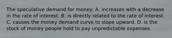 The speculative demand for money: A. increases with a decrease in the rate of interest. B. is directly related to the rate of interest. C. causes the money demand curve to slope upward. D. is the stock of money people hold to pay unpredictable expenses.