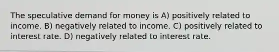 The speculative demand for money is A) positively related to income. B) negatively related to income. C) positively related to interest rate. D) negatively related to interest rate.