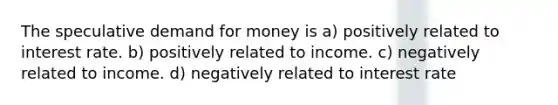 The speculative demand for money is a) positively related to interest rate. b) positively related to income. c) negatively related to income. d) negatively related to interest rate