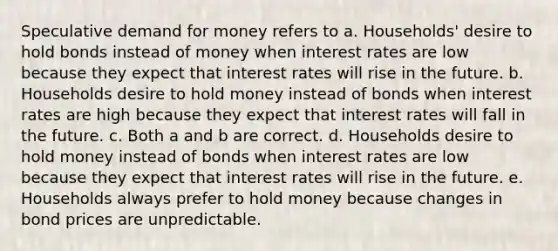 Speculative demand for money refers to a. Households' desire to hold bonds instead of money when interest rates are low because they expect that interest rates will rise in the future. b. Households desire to hold money instead of bonds when interest rates are high because they expect that interest rates will fall in the future. c. Both a and b are correct. d. Households desire to hold money instead of bonds when interest rates are low because they expect that interest rates will rise in the future. e. Households always prefer to hold money because changes in bond prices are unpredictable.