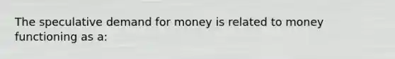 The speculative demand for money is related to money functioning as a: