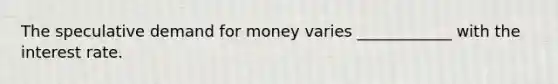 The speculative demand for money varies ____________ with the interest rate.