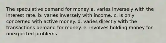 The speculative demand for money a. varies inversely with the interest rate. b. varies inversely with income. c. is only concerned with active money. d. varies directly with the transactions demand for money. e. involves holding money for unexpected problems.