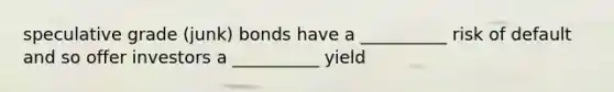 speculative grade (junk) bonds have a __________ risk of default and so offer investors a __________ yield