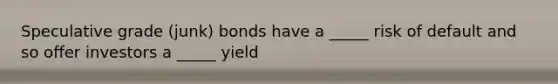 Speculative grade (junk) bonds have a _____ risk of default and so offer investors a _____ yield