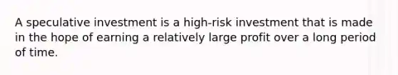 A speculative investment is a high-risk investment that is made in the hope of earning a relatively large profit over a long period of time.