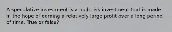 A speculative investment is a high-risk investment that is made in the hope of earning a relatively large profit over a long period of time. True or false?