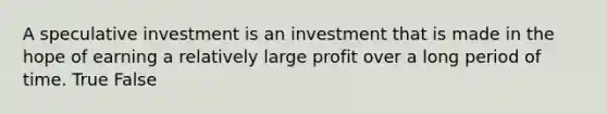 A speculative investment is an investment that is made in the hope of earning a relatively large profit over a long period of time. True False