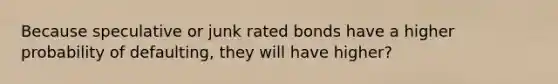 Because speculative or junk rated bonds have a higher probability of defaulting, they will have higher?