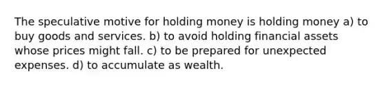 The speculative motive for holding money is holding money a) to buy goods and services. b) to avoid holding financial assets whose prices might fall. c) to be prepared for unexpected expenses. d) to accumulate as wealth.