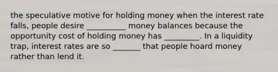 the speculative motive for holding money when the interest rate falls, people desire __________ money balances because the opportunity cost of holding money has _________. In a liquidity trap, interest rates are so _______ that people hoard money rather than lend it.