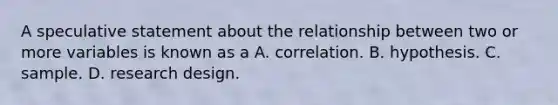 A speculative statement about the relationship between two or more variables is known as a A. correlation. B. hypothesis. C. sample. D. research design.