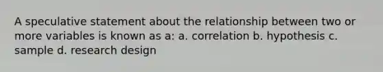 A speculative statement about the relationship between two or more variables is known as a: a. correlation b. hypothesis c. sample d. research design