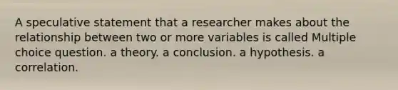 A speculative statement that a researcher makes about the relationship between two or more variables is called Multiple choice question. a theory. a conclusion. a hypothesis. a correlation.