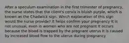 After a speculum examination in the first trimester of pregnancy, the nurse states that the client's cervix is bluish purple, which is known as the Chadwick sign. Which explanation of this sign would the nurse provide? It helps confirm your pregnancy It is not unusual, even in women who are not pregnant It occurs because the blood is trapped by the pregnant uterus It is caused by increased blood flow to the uterus during pregnancy