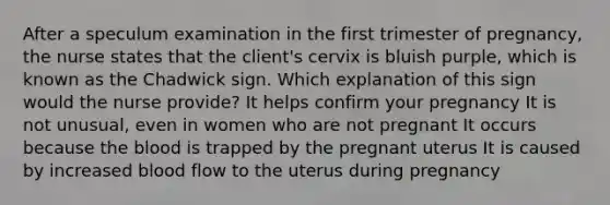 After a speculum examination in the first trimester of pregnancy, the nurse states that the client's cervix is bluish purple, which is known as the Chadwick sign. Which explanation of this sign would the nurse provide? It helps confirm your pregnancy It is not unusual, even in women who are not pregnant It occurs because the blood is trapped by the pregnant uterus It is caused by increased blood flow to the uterus during pregnancy