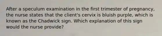 After a speculum examination in the first trimester of pregnancy, the nurse states that the client's cervix is bluish purple, which is known as the Chadwick sign. Which explanation of this sign would the nurse provide?